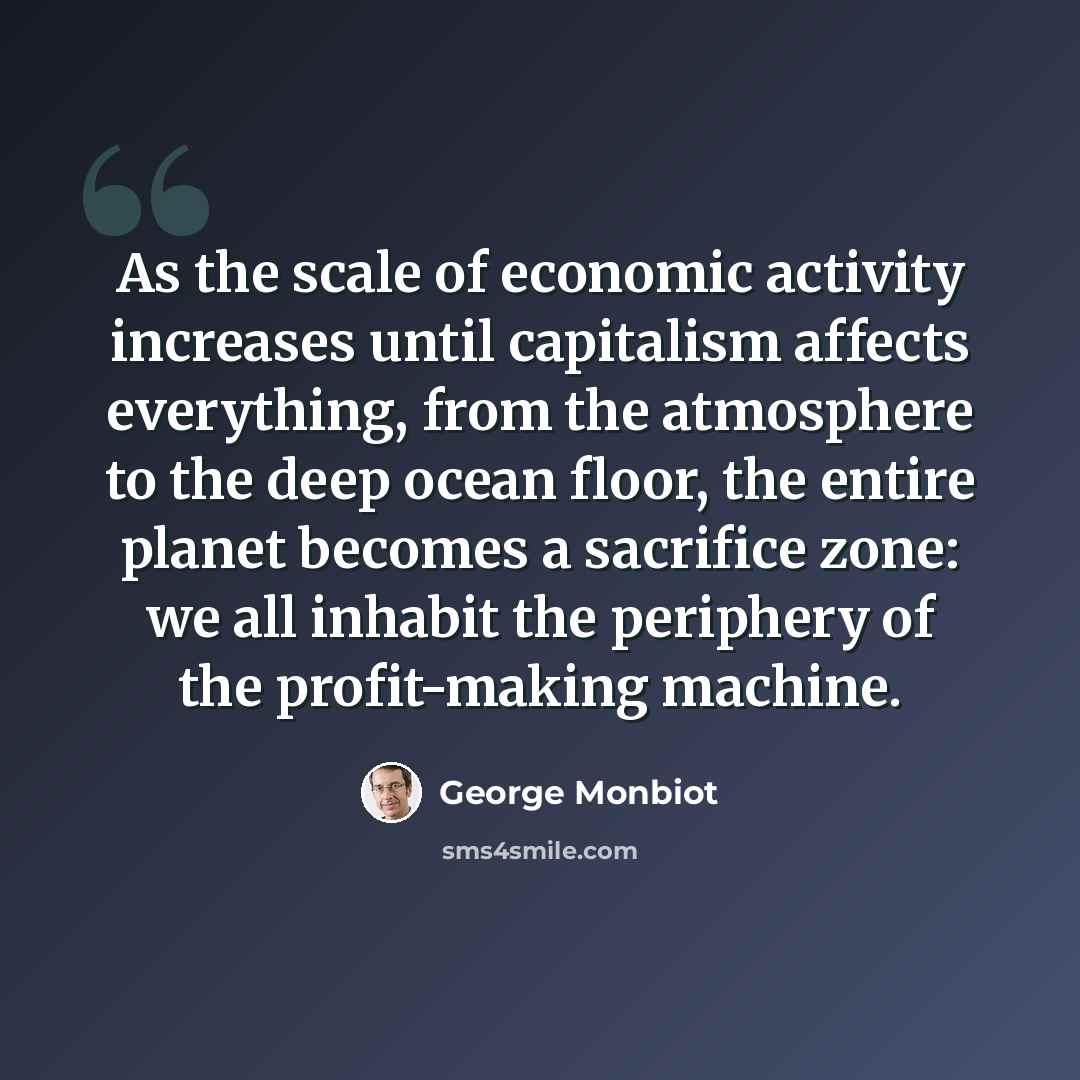 “As the scale of economic activity increases until capitalism affects everything, from the atmosphere to the deep ocean floor, the entire planet becomes a sacrifice zone: we all inhabit the periphery of the profit-making machine.” quote by George Monbiot
