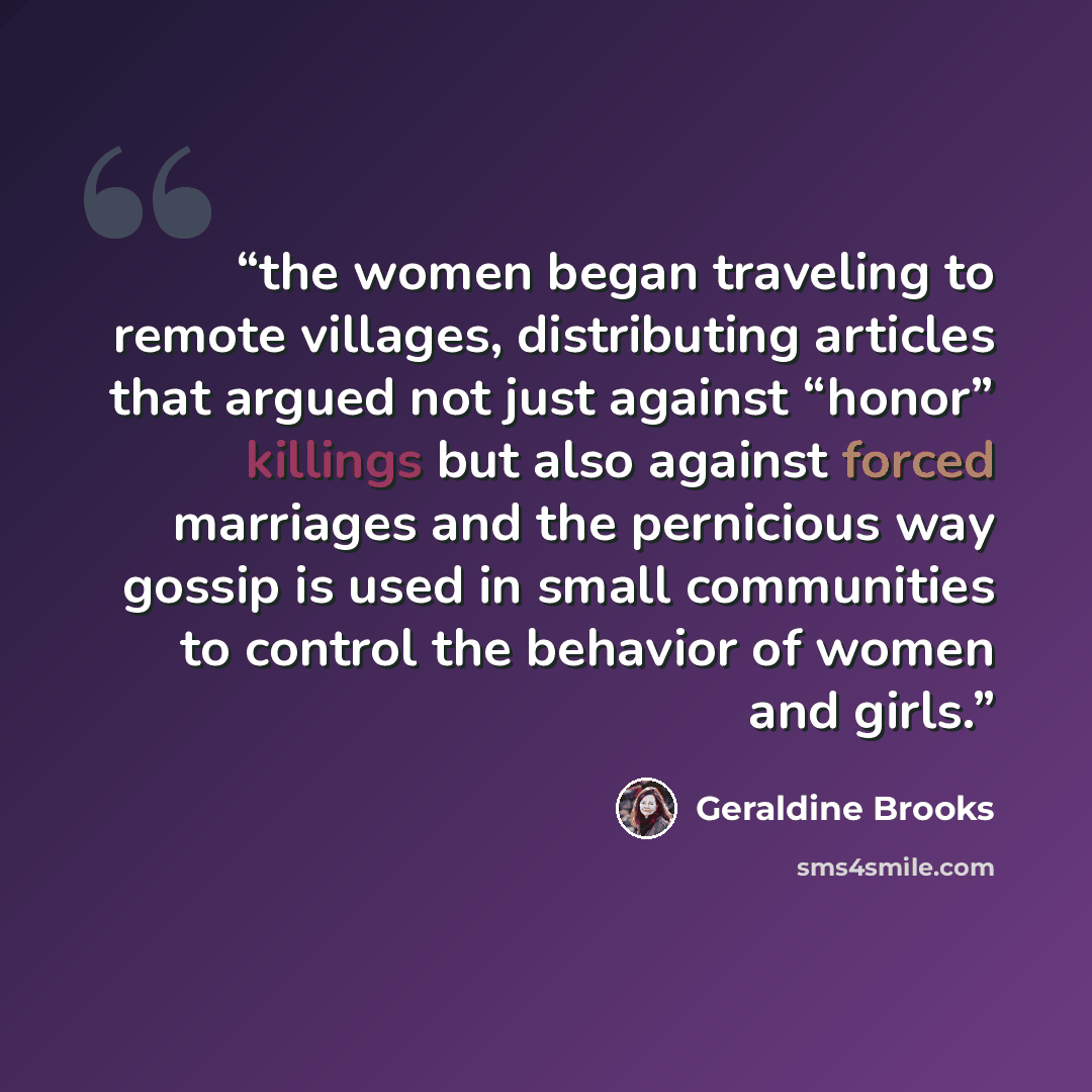“the women began traveling to remote villages, distributing articles that argued not just against “honor” killings but also against forced marriages and the pernicious way gossip is used in small communities to control the behavior of women and girls.” quote by Geraldine Brooks