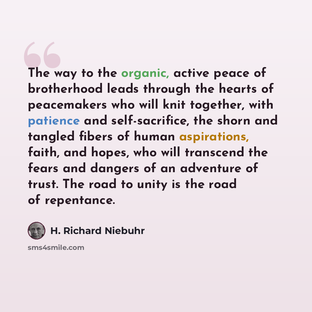 “The way to the organic, active peace of brotherhood leads through the hearts of peacemakers who will knit together, with patience and self-sacrifice, the shorn and tangled fibers of human aspirations, faith, and hopes, who will transcend the fears and dangers of an adventure of trust. The road to…” quote by H. Richard Niebuhr