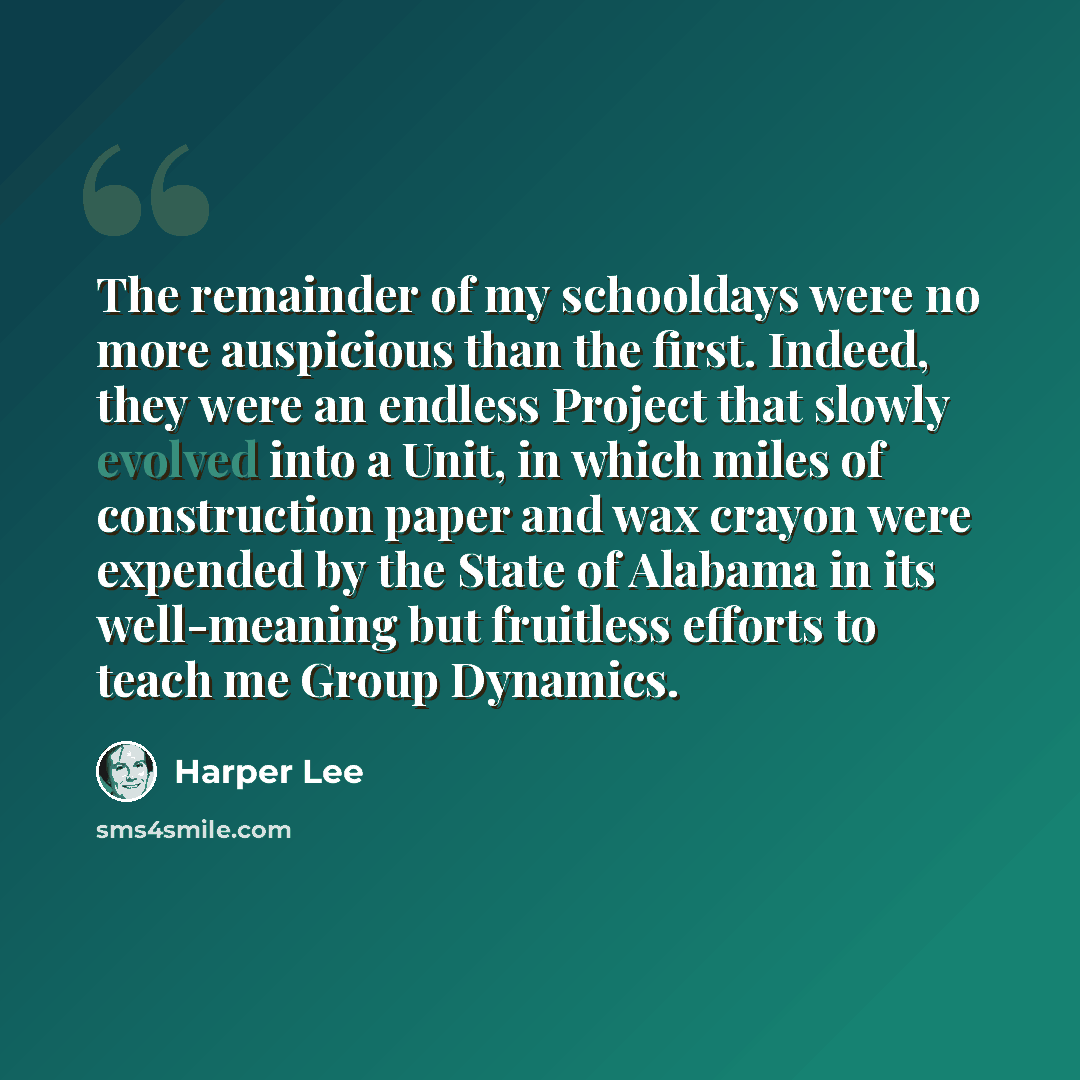 “The remainder of my schooldays were no more auspicious than the first. Indeed, they were an endless Project that slowly evolved into a Unit, in which miles of construction paper and wax crayon were expended by the State of Alabama in its well-meaning but fruitless efforts to teach me Group Dynamics.” quote by Harper Lee