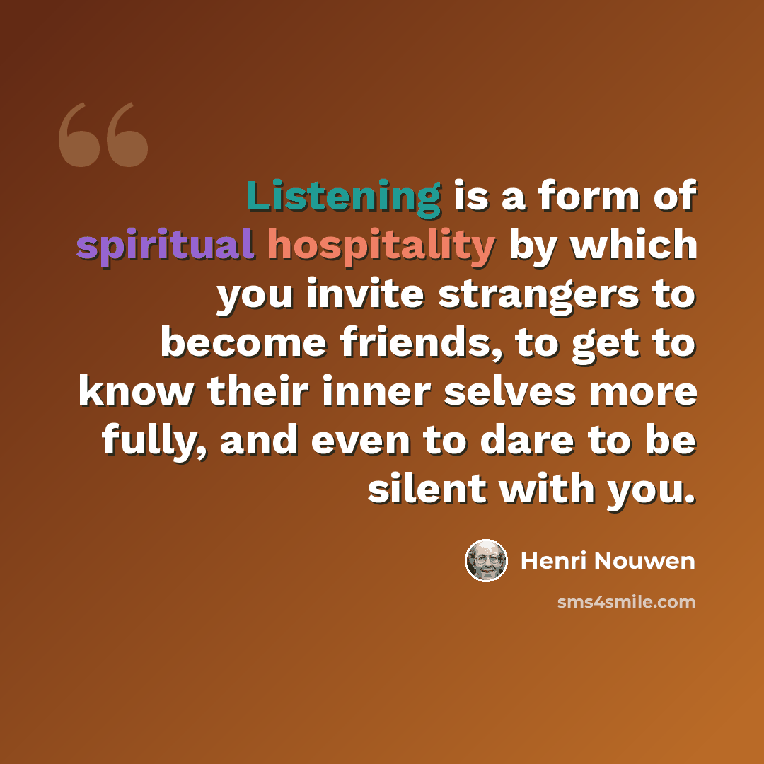 “Listening is a form of spiritual hospitality by which you invite strangers to become friends, to get to know their inner selves more fully, and even to dare to be silent with you.” quote by Henri Nouwen