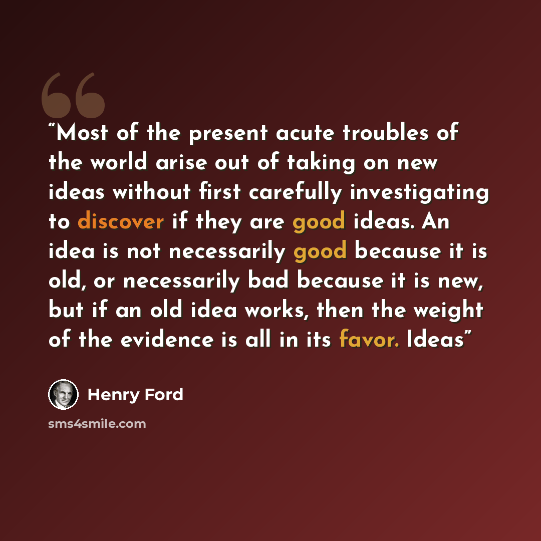 “Most of the present acute troubles of the world arise out of taking on new ideas without first carefully investigating to discover if they are good ideas. An idea is not necessarily good because it is old, or necessarily bad because it is new, but if an old idea works, then the weight of the…” quote by Henry Ford