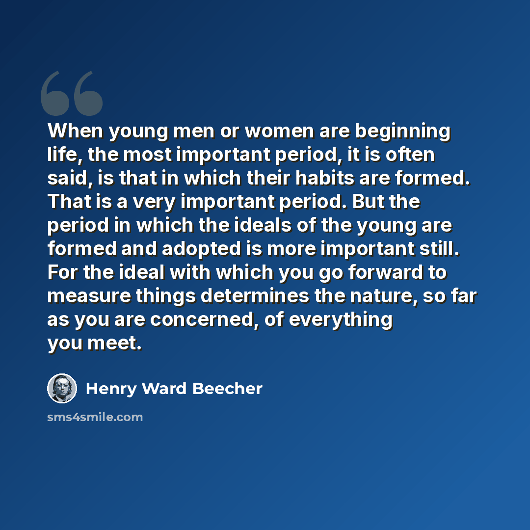 “When young men or women are beginning life, the most important period, it is often said, is that in which their habits are formed. That is a very important period. But the period in which the ideals of the young are formed and adopted is more important still. For the ideal with which you go…” quote by Henry Ward Beecher