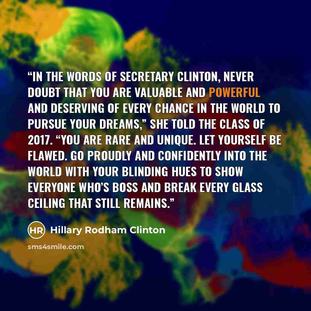 “In the words of Secretary Clinton, never doubt that you are valuable and powerful and deserving of every chance in the world to pursue your dreams,” she told the class of 2017. “You are rare and unique. Let yourself be flawed. Go proudly and confidently into the world with your blinding hues to…” quote by Hillary Rodham Clinton
