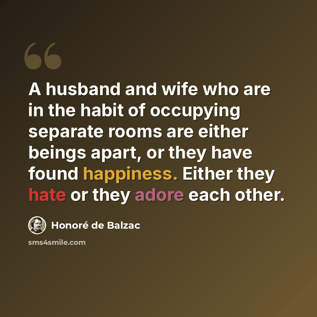 “A husband and wife who are in the habit of occupying separate rooms are either beings apart, or they have found happiness. Either they hate or they adore each other.” quote by Honore de Balzac