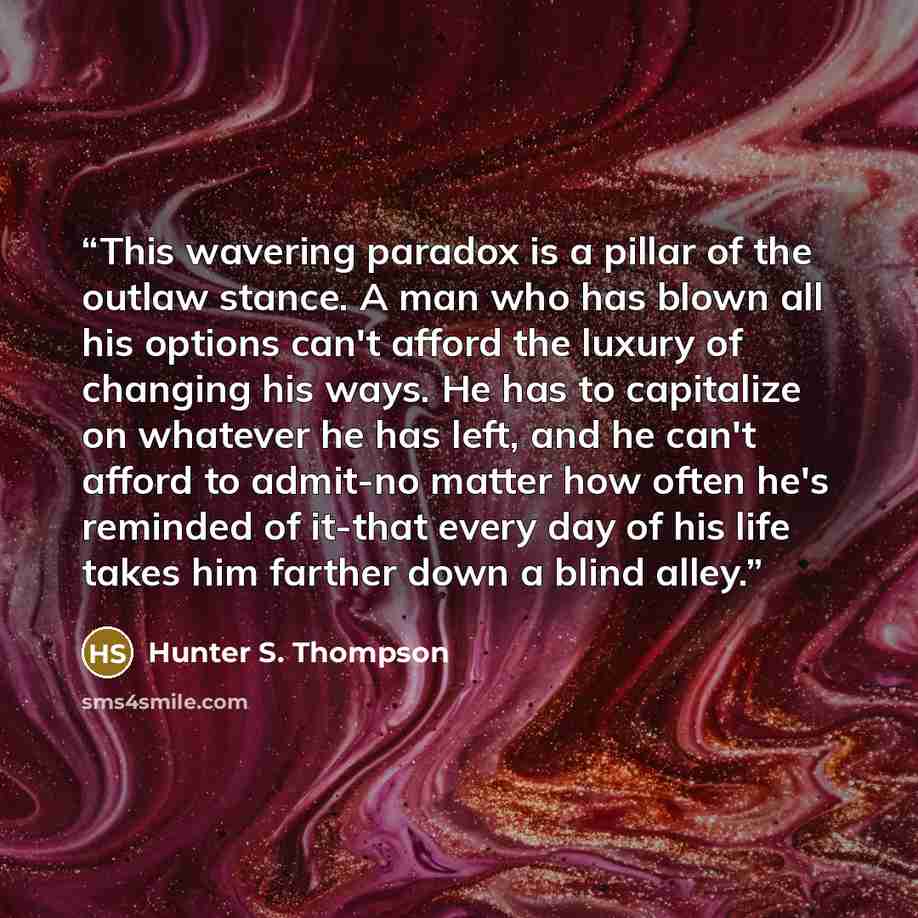 “This wavering paradox is a pillar of the outlaw stance. A man who has blown all his options can't afford the luxury of changing his ways. He has to capitalize on whatever he has left, and he can't afford to admit-no matter how often he's reminded of it-that every day of his life takes him farther…” quote by Hunter S. Thompson