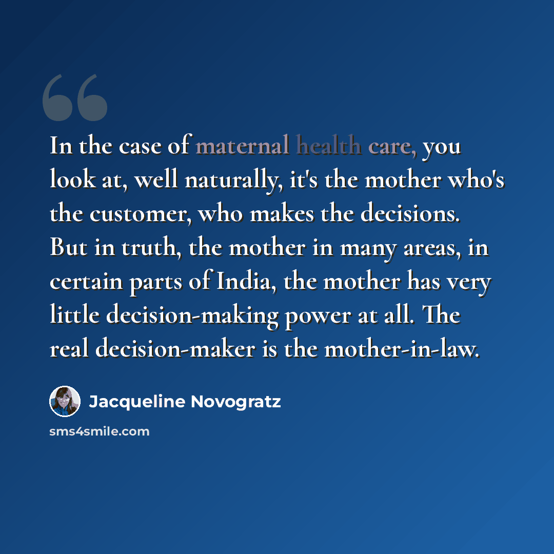 “In the case of maternal health care, you look at, well naturally, it's the mother who's the customer, who makes the decisions. But in truth, the mother in many areas, in certain parts of India, the mother has very little decision-making power at all. The real decision-maker is the mother-in-law.” quote by Jacqueline Novogratz