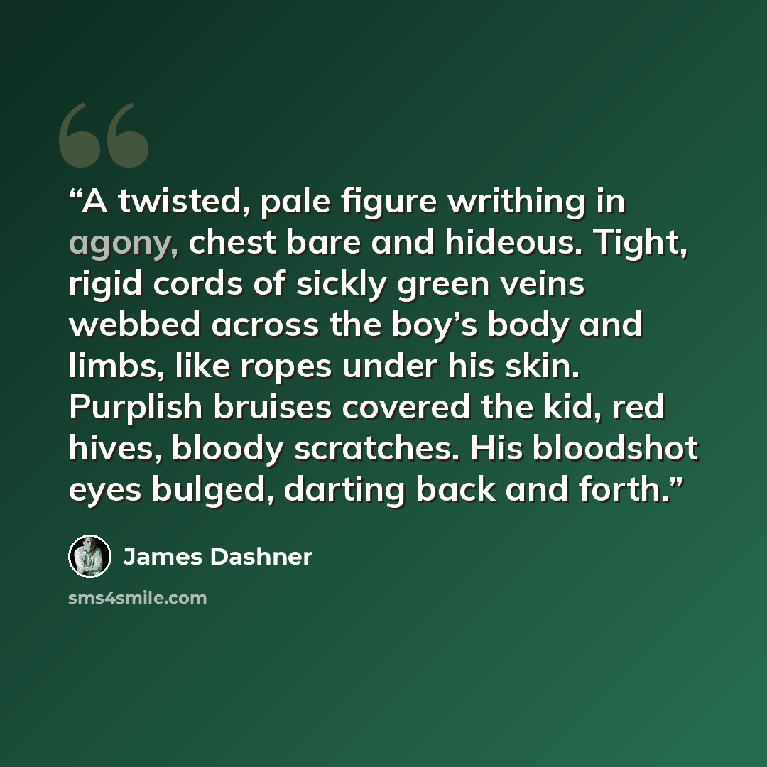 “A twisted, pale figure writhing in agony, chest bare and hideous. Tight, rigid cords of sickly green veins webbed across the boy’s body and limbs, like ropes under his skin. Purplish bruises covered the kid, red hives, bloody scratches. His bloodshot eyes bulged, darting back and forth.” quote by James Dashner