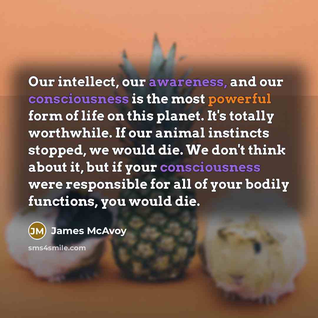 “Our intellect, our awareness, and our consciousness is the most powerful form of life on this planet. It's totally worthwhile. If our animal instincts stopped, we would die. We don't think about it, but if your consciousness were responsible for all of your bodily functions, you would die.” quote by James McAvoy