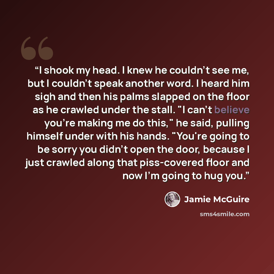 “I shook my head. I knew he couldn't see me, but I couldn't speak another word. I heard him sigh and then his palms slapped on the floor as he crawled under the stall. "I can't believe you're making me do this," he said, pulling himself under with his hands. "You're going to be sorry you didn't…” quote by Jamie McGuire