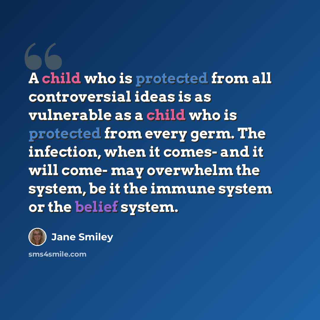 “A child who is protected from all controversial ideas is as vulnerable as a child who is protected from every germ. The infection, when it comes- and it will come- may overwhelm the system, be it the immune system or the belief system.” quote by Jane Smiley