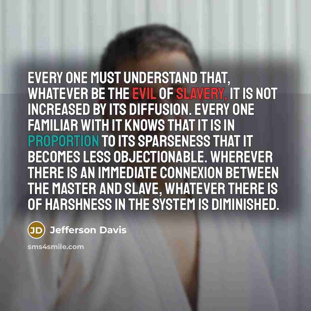 “Every one must understand that, whatever be the evil of slavery, it is not increased by its diffusion. Every one familiar with it knows that it is in proportion to its sparseness that it becomes less objectionable. Wherever there is an immediate connexion between the master and slave, whatever…” quote by Jefferson Davis