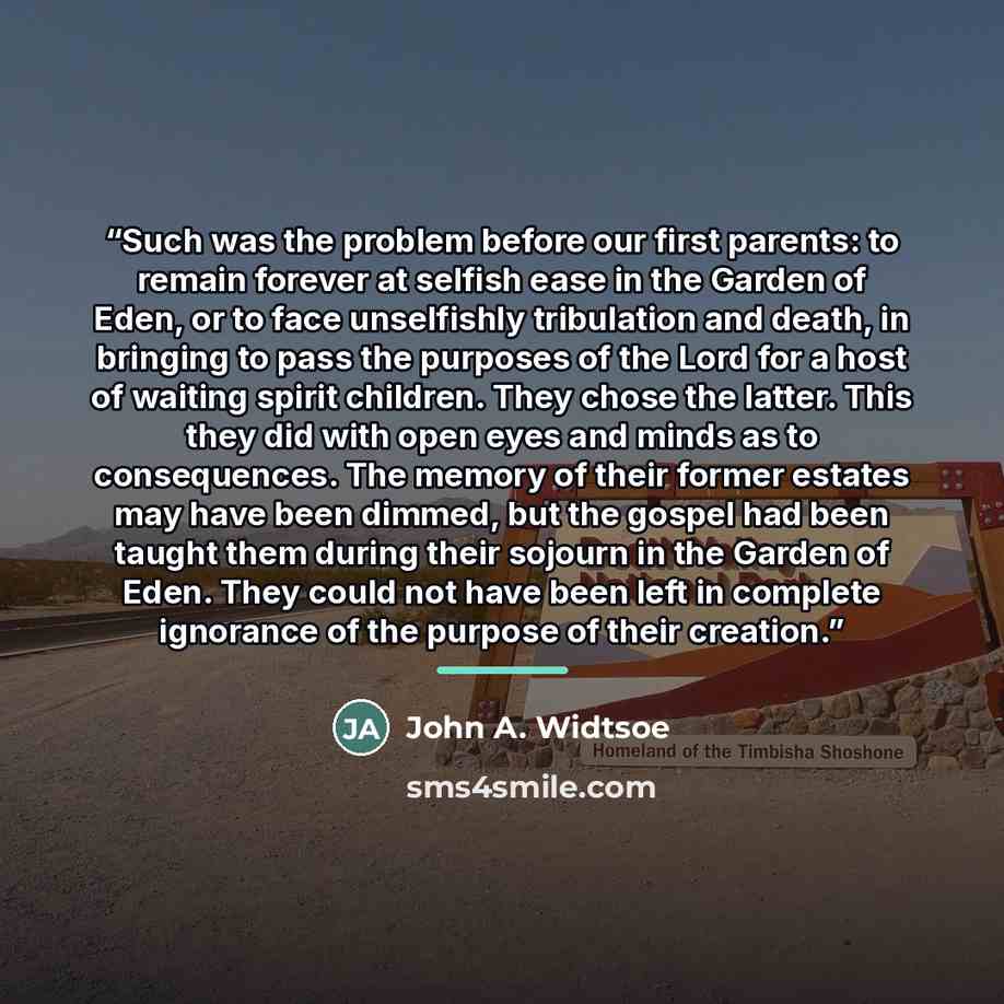 “Such was the problem before our first parents: to remain forever at selfish ease in the Garden of Eden, or to face unselfishly tribulation and death, in bringing to pass the purposes of the Lord for a host of waiting spirit children. They chose the latter. This they did with open eyes and minds as…” quote by John A. Widtsoe