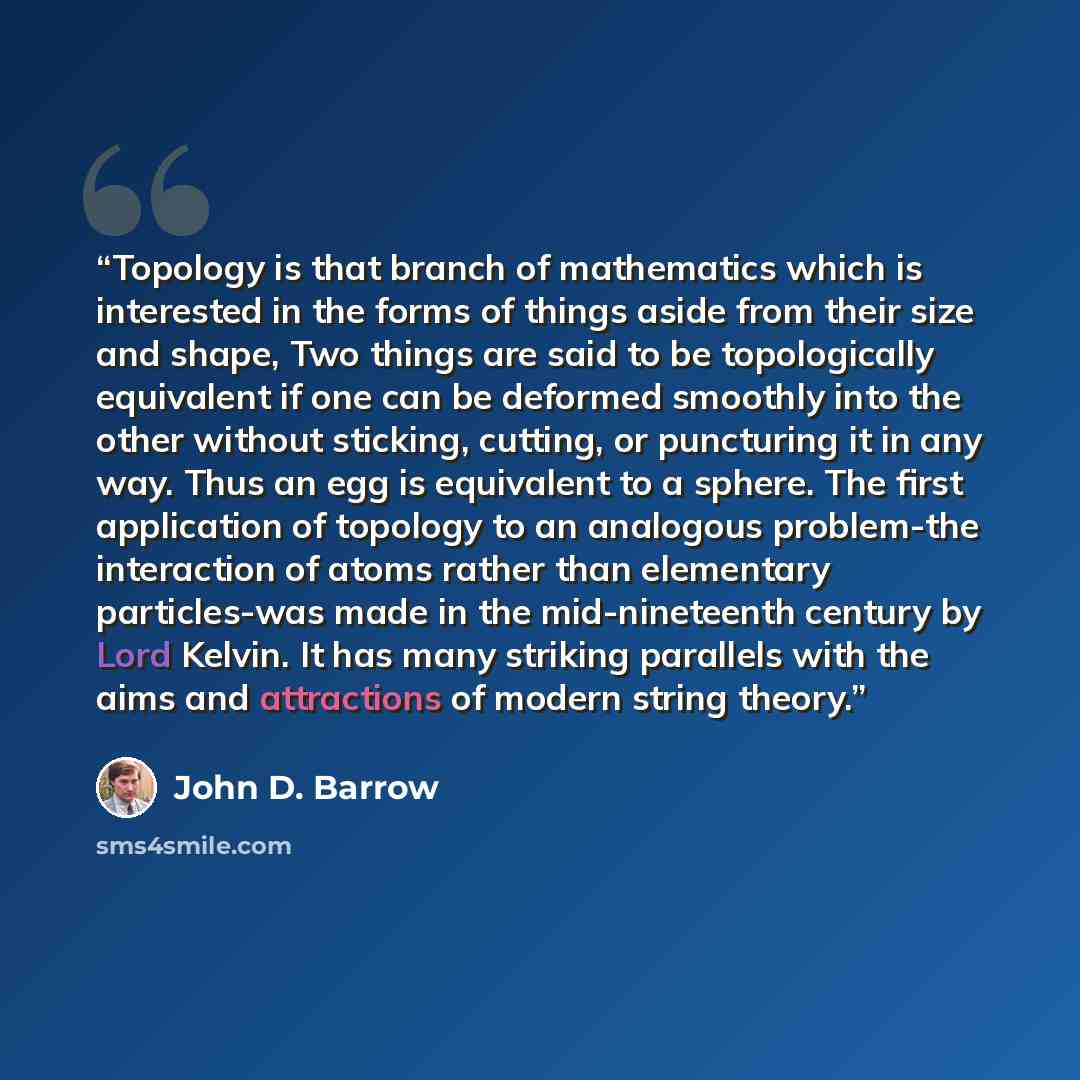“Topology is that branch of mathematics which is interested in the forms of things aside from their size and shape, Two things are said to be topologically equivalent if one can be deformed smoothly into the other without sticking, cutting, or puncturing it in any way. Thus an egg is equivalent to…” quote by John D. Barrow