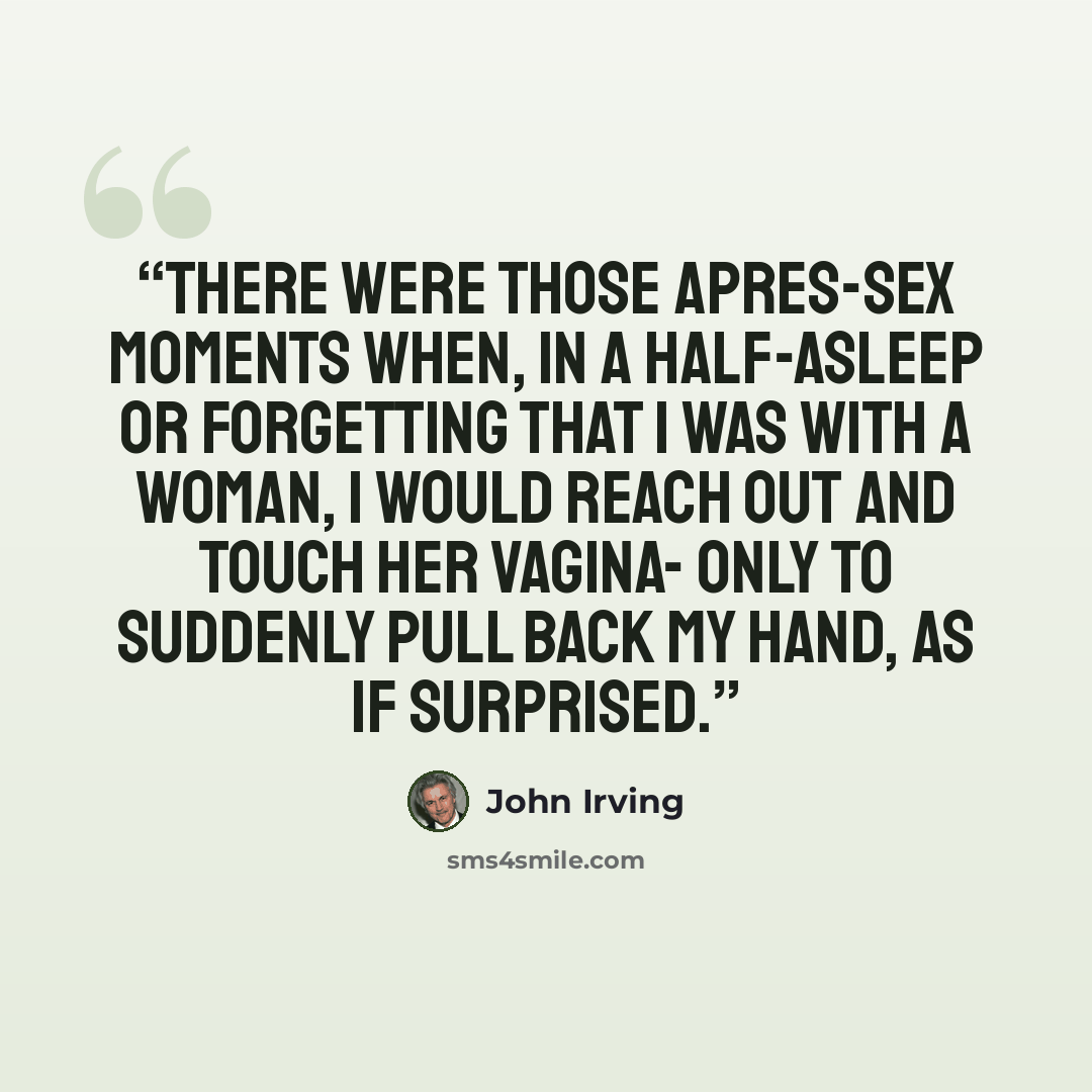 “There were those apres-sex moments when, in a half-asleep or forgetting that I was with a woman, I would reach out and touch her vagina- only to suddenly pull back my hand, as if surprised.” quote by John Irving