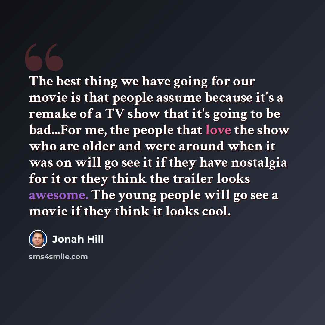 “The best thing we have going for our movie is that people assume because it's a remake of a TV show that it's going to be bad...For me, the people that love the show who are older and were around when it was on will go see it if they have nostalgia for it or they think the trailer looks awesome…” quote by Jonah Hill