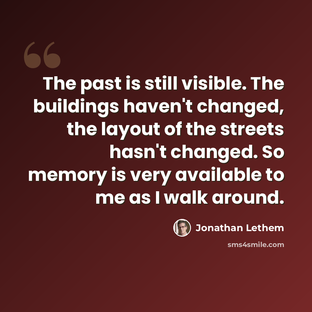 “The past is still visible. The buildings haven't changed, the layout of the streets hasn't changed. So memory is very available to me as I walk around.” quote by Jonathan Lethem