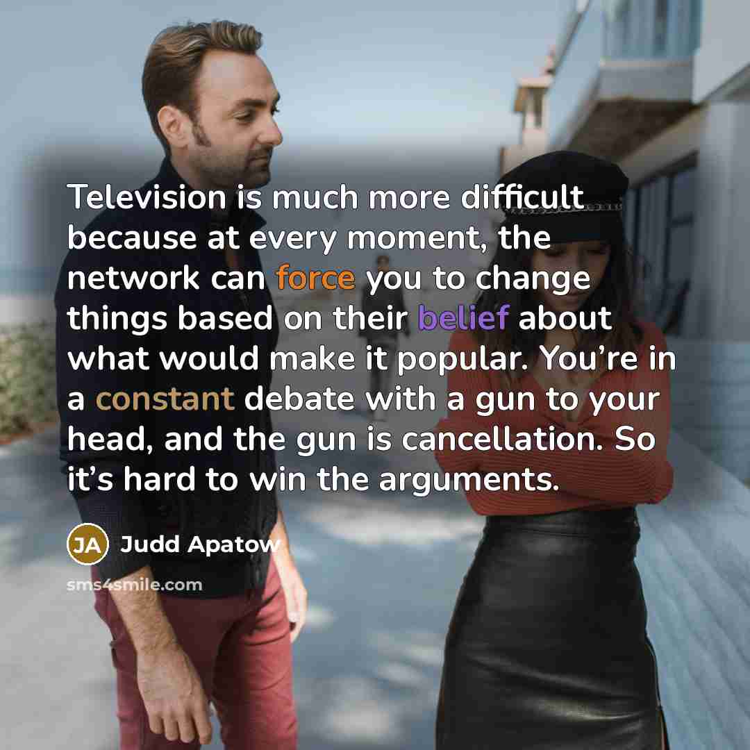 “Television is much more difficult because at every moment, the network can force you to change things based on their belief about what would make it popular. You’re in a constant debate with a gun to your head, and the gun is cancellation. So it’s hard to win the arguments.” quote by Judd Apatow