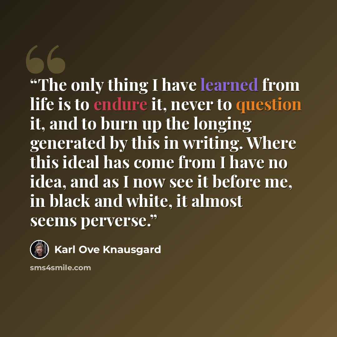 “The only thing I have learned from life is to endure it, never to question it, and to burn up the longing generated by this in writing. Where this ideal has come from I have no idea, and as I now see it before me, in black and white, it almost seems perverse.” quote by Karl Ove Knausgård