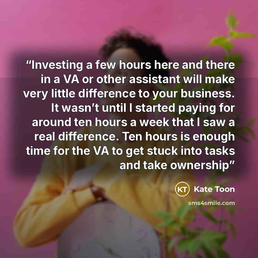 “Investing a few hours here and there in a VA or other assistant will make very little difference to your business. It wasn’t until I started paying for around ten hours a week that I saw a real difference. Ten hours is enough time for the VA to get stuck into tasks and take ownership” quote by Kate Toon
