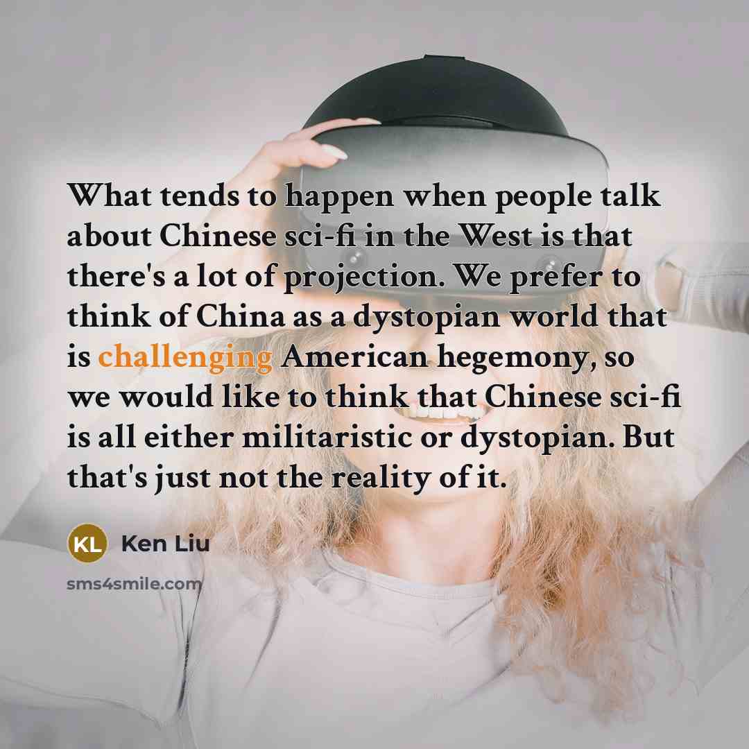 “What tends to happen when people talk about Chinese sci-fi in the West is that there's a lot of projection. We prefer to think of China as a dystopian world that is challenging American hegemony, so we would like to think that Chinese sci-fi is all either militaristic or dystopian. But that's just…” quote by Ken Liu