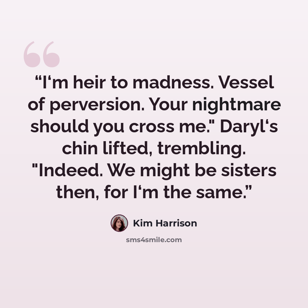 “I‘m heir to madness. Vessel of perversion. Your nightmare should you cross me." Daryl‘s chin lifted, trembling. "Indeed. We might be sisters then, for I‘m the same.” quote by Kim Harrison