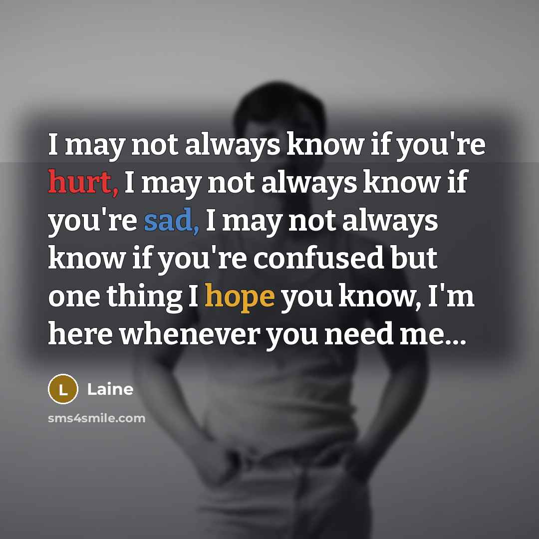 “I may not always know if you're hurt, I may not always know if you're sad, I may not always know if you're confused but one thing I hope you know, I'm here whenever you need me…” quote by Laine
