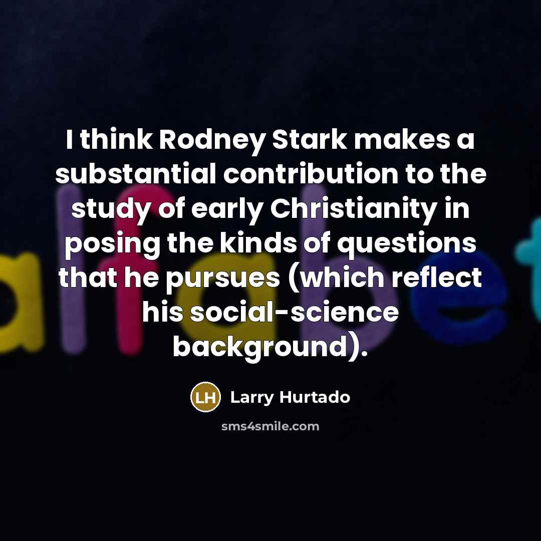 “I think Rodney Stark makes a substantial contribution to the study of early Christianity in posing the kinds of questions that he pursues (which reflect his social-science background).” quote by Larry Hurtado