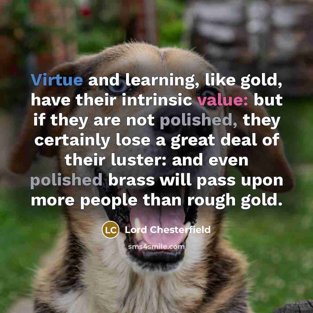 “Virtue and learning, like gold, have their intrinsic value: but if they are not polished, they certainly lose a great deal of their luster: and even polished brass will pass upon more people than rough gold.” quote by Lord Chesterfield