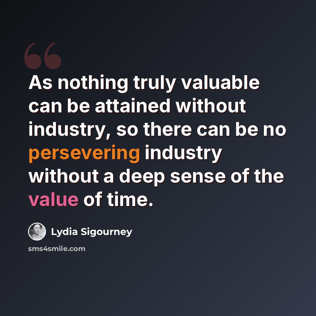 “As nothing truly valuable can be attained without industry, so there can be no persevering industry without a deep sense of the value of time.” quote by Lydia Sigourney