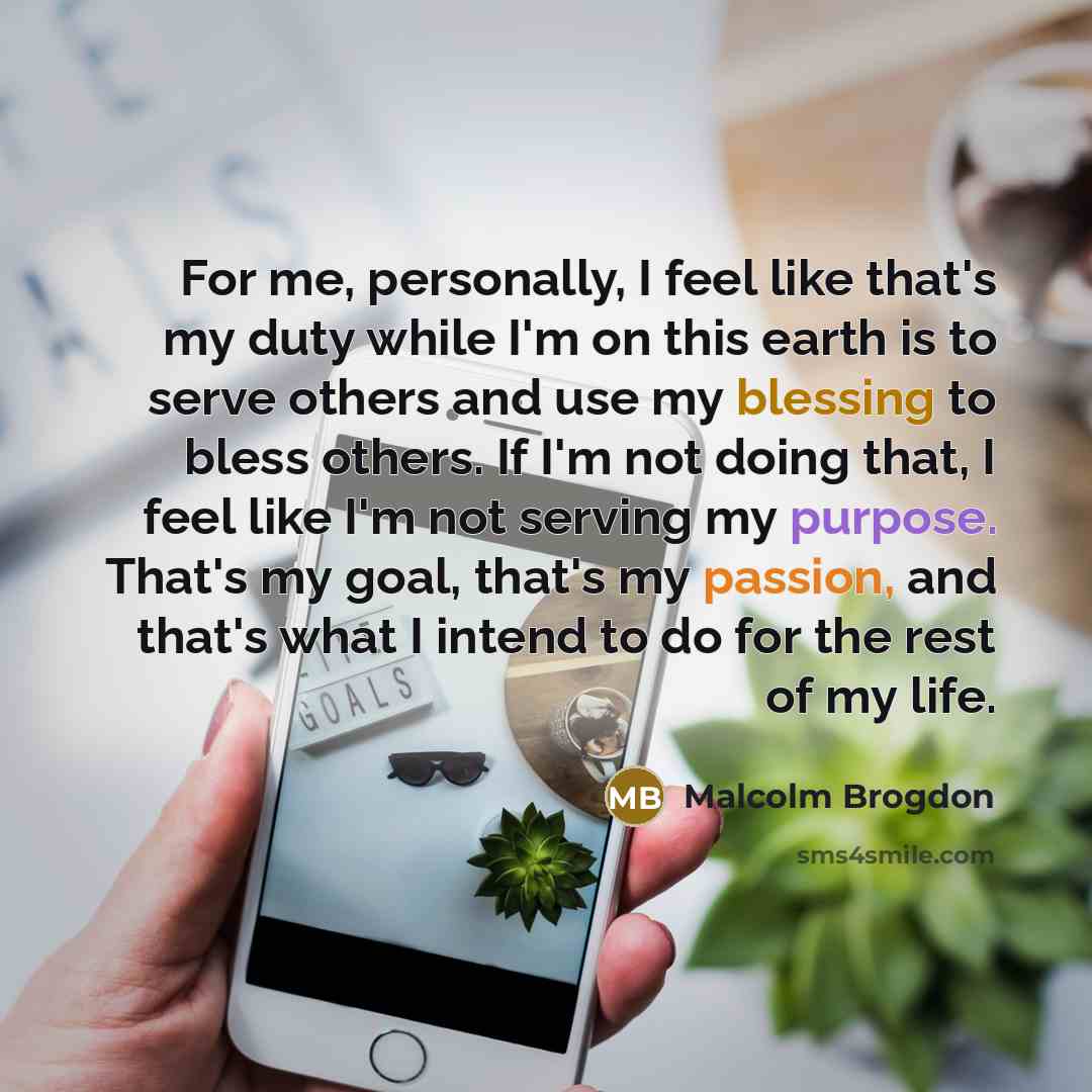 “For me, personally, I feel like that's my duty while I'm on this earth is to serve others and use my blessing to bless others. If I'm not doing that, I feel like I'm not serving my purpose. That's my goal, that's my passion, and that's what I intend to do for the rest of my life.” quote by Malcolm Brogdon