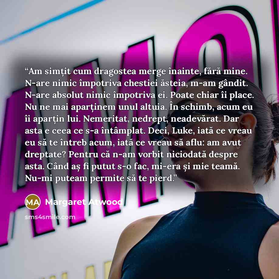 “Am simțit cum dragostea merge înainte, fără mine. N-are nimic împotriva chestiei ăsteia, m-am gândit. N-are absolut nimic împotriva ei. Poate chiar îi place. Nu ne mai aparținem unul altuia. În schimb, acum eu îi aparțin lui. Nemeritat, nedrept, neadevărat. Dar asta e ceea ce s-a întâmplat. Deci…” quote by Margaret Atwood