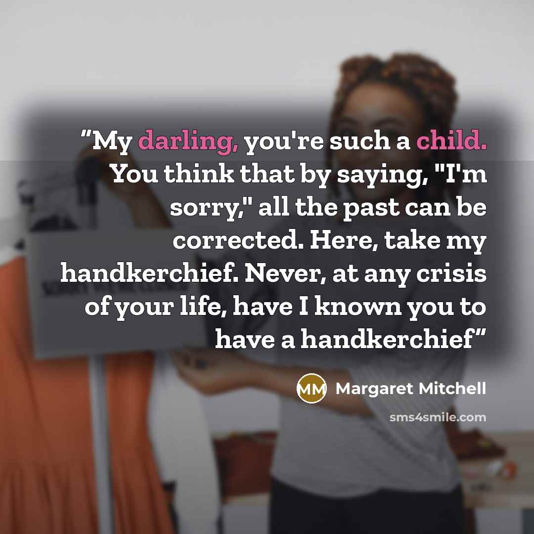 “My darling, you're such a child. You think that by saying, "I'm sorry," all the past can be corrected. Here, take my handkerchief. Never, at any crisis of your life, have I known you to have a handkerchief” quote by Margaret Mitchell
