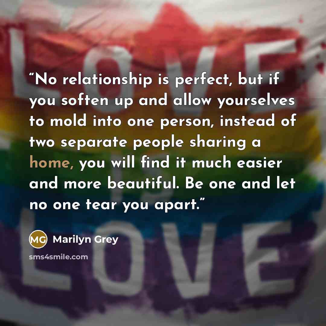 “No relationship is perfect, but if you soften up and allow yourselves to mold into one person, instead of two separate people sharing a home, you will find it much easier and more beautiful. Be one and let no one tear you apart.” quote by Marilyn Grey