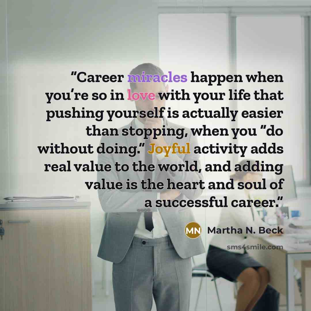 “Career miracles happen when you’re so in love with your life that pushing yourself is actually easier than stopping, when you “do without doing.” Joyful activity adds real value to the world, and adding value is the heart and soul of a successful career.” quote by Martha N. Beck