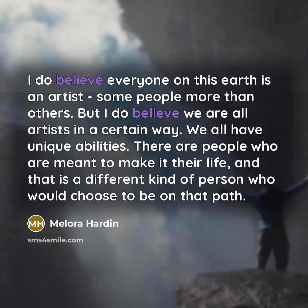 “I do believe everyone on this earth is an artist - some people more than others. But I do believe we are all artists in a certain way. We all have unique abilities. There are people who are meant to make it their life, and that is a different kind of person who would choose to be on that path.” quote by Melora Hardin