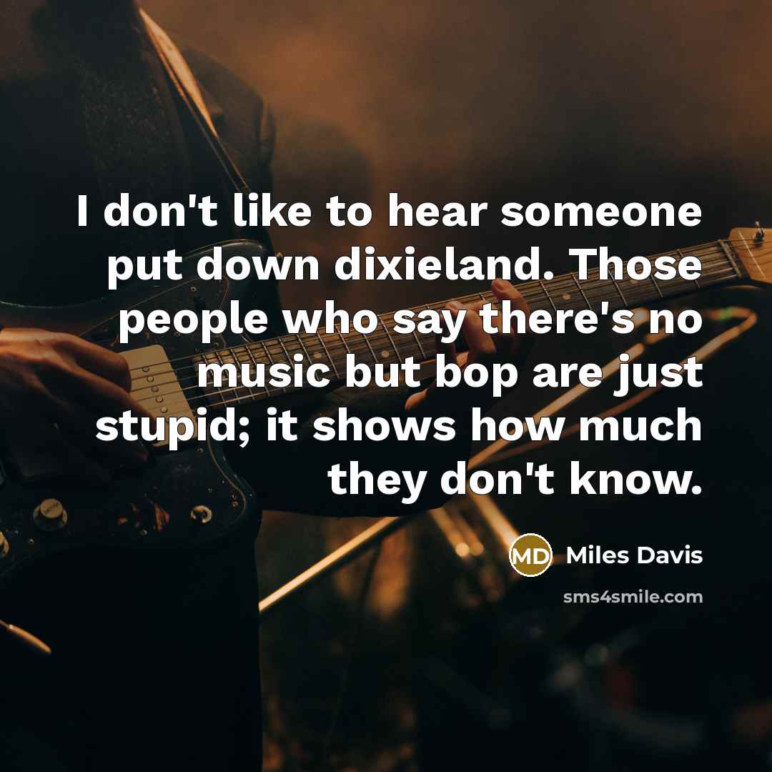 “I don't like to hear someone put down dixieland. Those people who say there's no music but bop are just stupid; it shows how much they don't know.” quote by Miles Davis