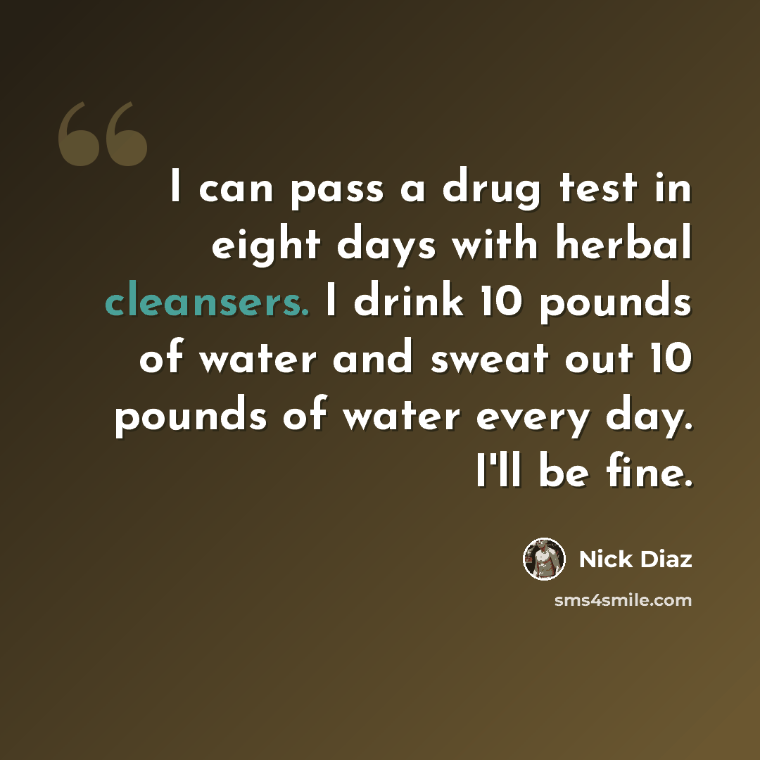 “I can pass a drug test in eight days with herbal cleansers. I drink 10 pounds of water and sweat out 10 pounds of water every day. I'll be fine.” quote by Nick Diaz
