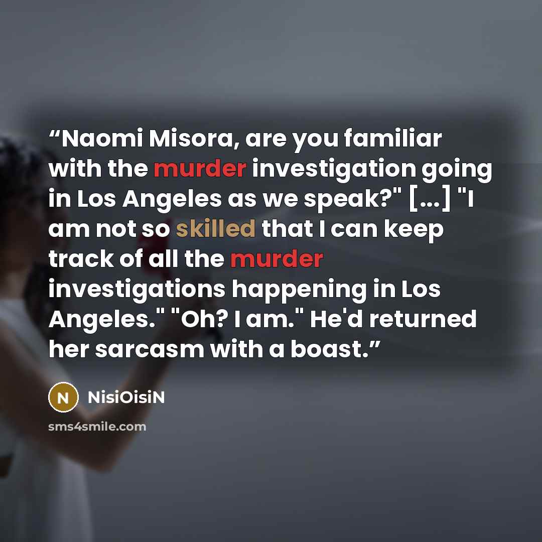 “Naomi Misora, are you familiar with the murder investigation going in Los Angeles as we speak?" [...] "I am not so skilled that I can keep track of all the murder investigations happening in Los Angeles." "Oh? I am." He'd returned her sarcasm with a boast.” quote by NisiOisiN