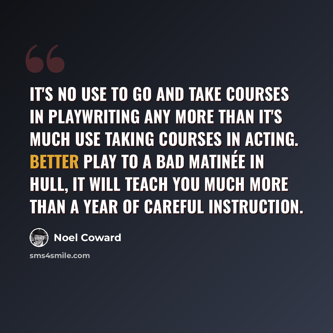 “It's no use to go and take courses in playwriting any more than it's much use taking courses in acting. Better play to a bad matinée in Hull, it will teach you much more than a year of careful instruction.” quote by Noel Coward