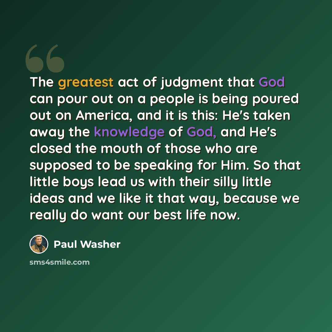 “The greatest act of judgment that God can pour out on a people is being poured out on America, and it is this: He's taken away the knowledge of God, and He's closed the mouth of those who are supposed to be speaking for Him. So that little boys lead us with their silly little ideas and we like it…” quote by Paul Washer