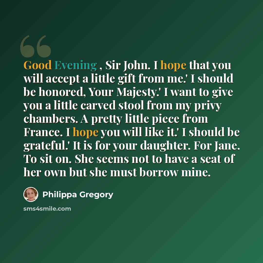 “Good Evening , Sir John. I hope that you will accept a little gift from me.' I should be honored, Your Majesty.' I want to give you a little carved stool from my privy chambers. A pretty little piece from France. I hope you will like it.' I should be grateful.' It is for your daughter. For Jane…” quote by Philippa Gregory