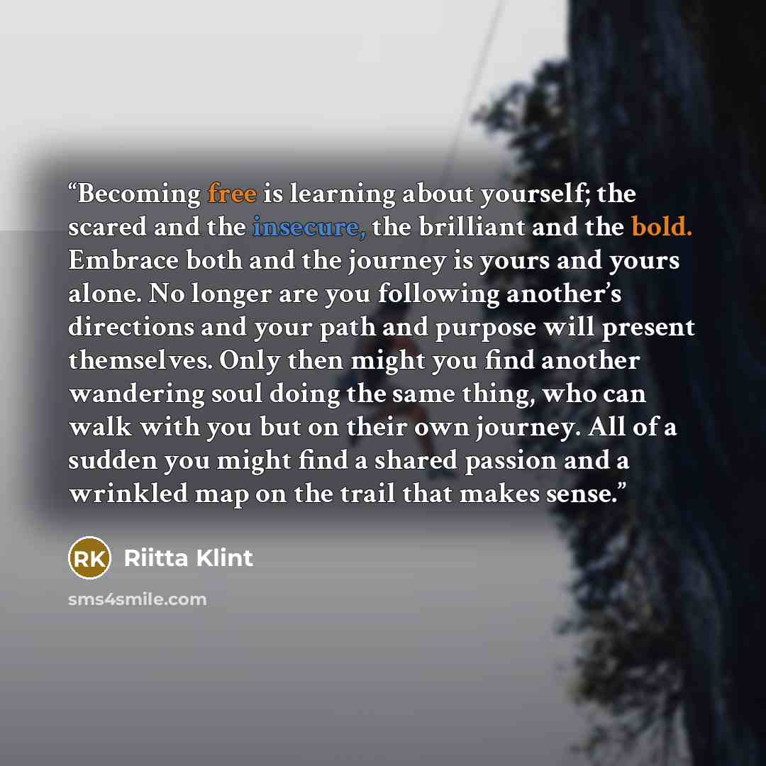 “Becoming free is learning about yourself; the scared and the insecure, the brilliant and the bold. Embrace both and the journey is yours and yours alone. No longer are you following another’s directions and your path and purpose will present themselves. Only then might you find another wandering…” quote by Riitta Klint