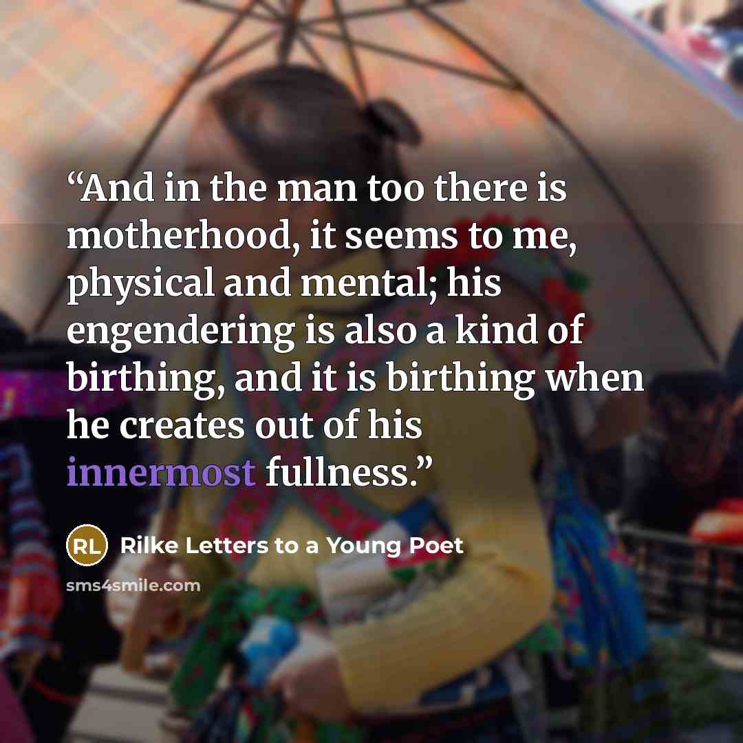 “And in the man too there is motherhood, it seems to me, physical and mental; his engendering is also a kind of birthing, and it is birthing when he creates out of his innermost fullness.” quote by Rilke Letters to a Young Poet