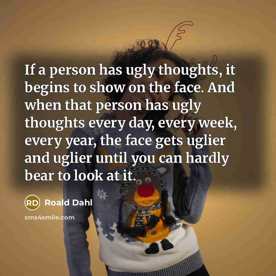 “If a person has ugly thoughts, it begins to show on the face. And when that person has ugly thoughts every day, every week, every year, the face gets uglier and uglier until you can hardly bear to look at it.” quote by Roald Dahl