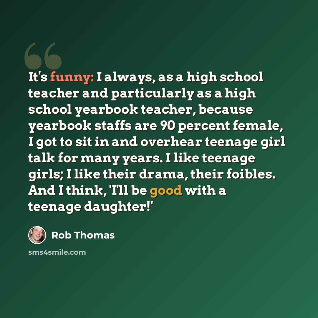 “It's funny: I always, as a high school teacher and particularly as a high school yearbook teacher, because yearbook staffs are 90 percent female, I got to sit in and overhear teenage girl talk for many years. I like teenage girls; I like their drama, their foibles. And I think, 'I'll be good with…” quote by Rob Thomas