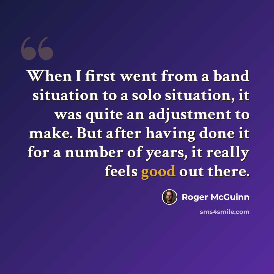 “When I first went from a band situation to a solo situation, it was quite an adjustment to make. But after having done it for a number of years, it really feels good out there.” quote by Roger McGuinn