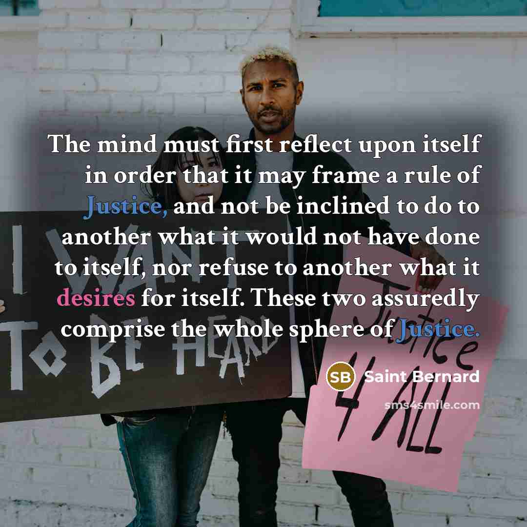 “The mind must first reflect upon itself in order that it may frame a rule of Justice, and not be inclined to do to another what it would not have done to itself, nor refuse to another what it desires for itself. These two assuredly comprise the whole sphere of Justice.” quote by Saint Bernard