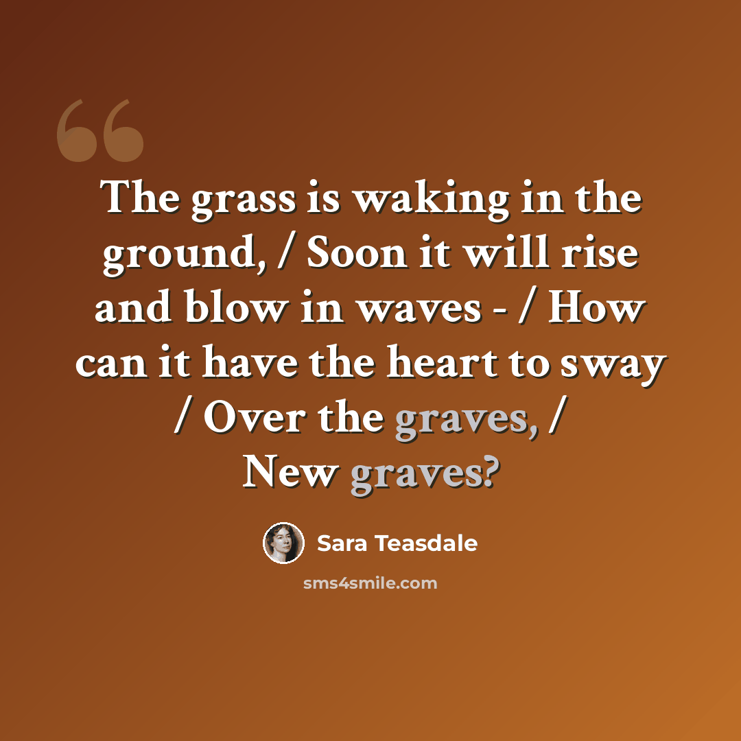“The grass is waking in the ground, / Soon it will rise and blow in waves - / How can it have the heart to sway / Over the graves, / New graves?” quote by Sara Teasdale