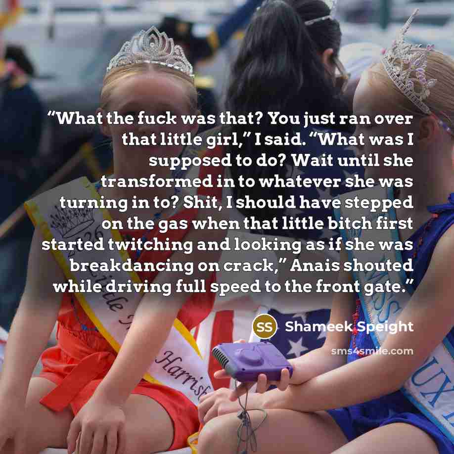 “What the fuck was that? You just ran over that little girl,” I said. “What was I supposed to do? Wait until she transformed in to whatever she was turning in to? Shit, I should have stepped on the gas when that little bitch first started twitching and looking as if she was breakdancing on crack,”…” quote by Shameek Speight